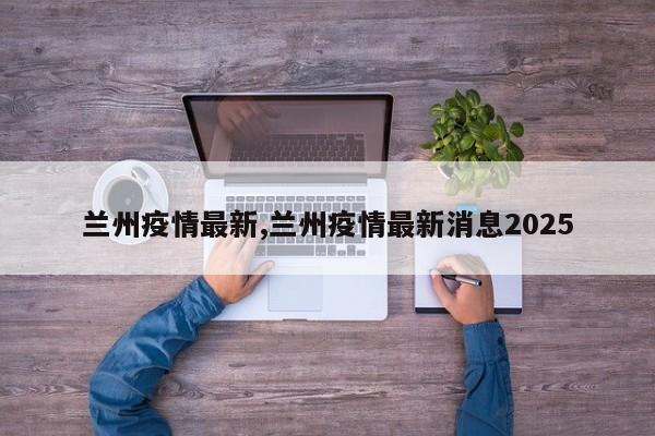 兰州疫情最新,兰州疫情最新消息2025