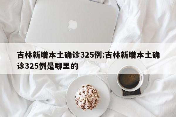 吉林新增本土确诊325例:吉林新增本土确诊325例是哪里的