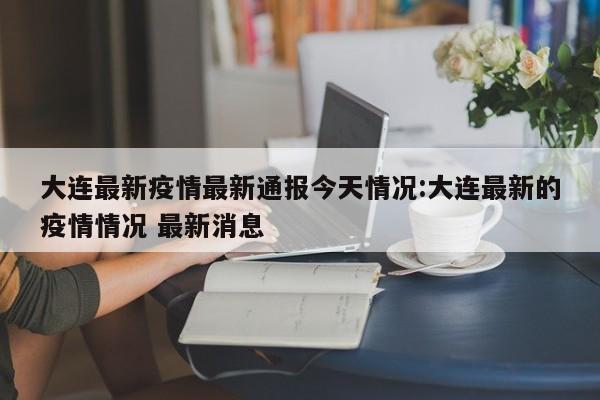 大连最新疫情最新通报今天情况:大连最新的疫情情况 最新消息