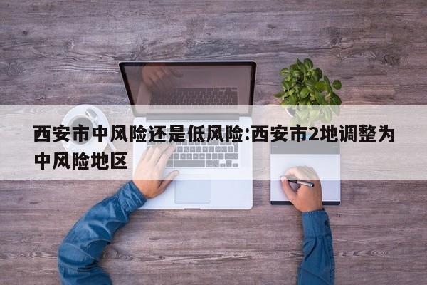 西安市中风险还是低风险:西安市2地调整为中风险地区