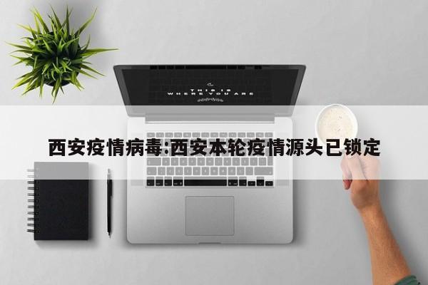 西安疫情病毒:西安本轮疫情源头已锁定