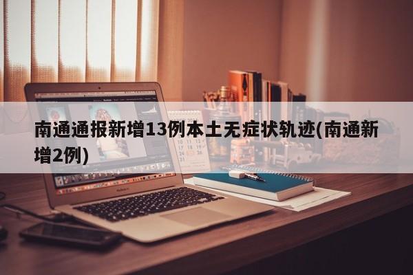 南通通报新增13例本土无症状轨迹(南通新增2例)