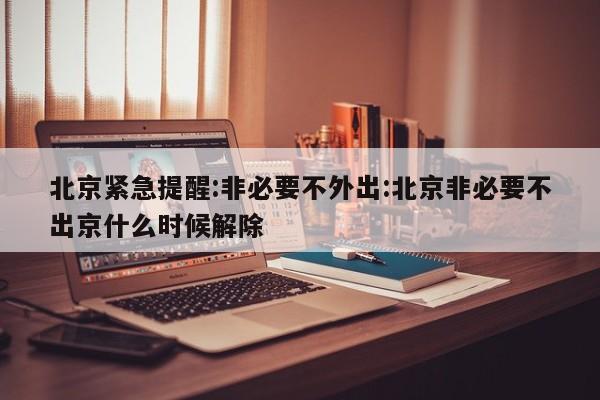 北京紧急提醒:非必要不外出:北京非必要不出京什么时候解除