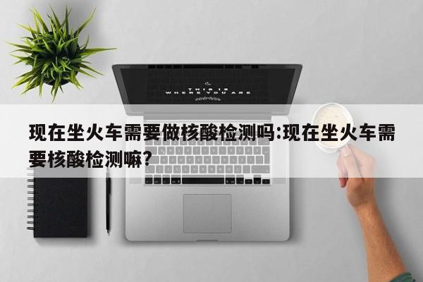 现在坐火车需要做核酸检测吗:现在坐火车需要核酸检测嘛?