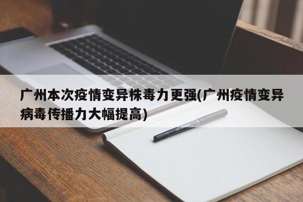 广州本次疫情变异株毒力更强(广州疫情变异病毒传播力大幅提高)