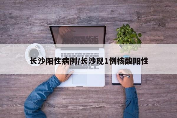 长沙阳性病例/长沙现1例核酸阳性